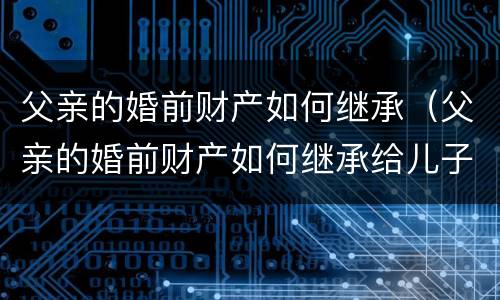 父亲的婚前财产如何继承（父亲的婚前财产如何继承给儿子）
