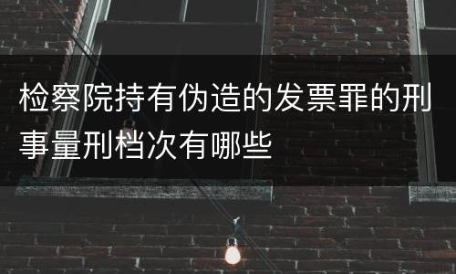 检察院持有伪造的发票罪的刑事量刑档次有哪些