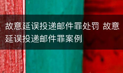 故意延误投递邮件罪处罚 故意延误投递邮件罪案例