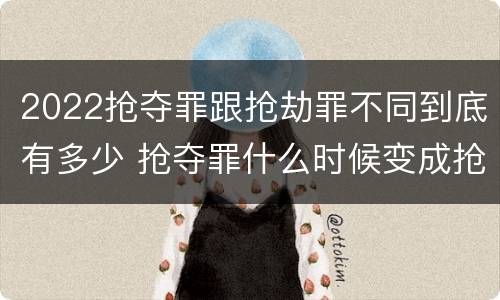 2022抢夺罪跟抢劫罪不同到底有多少 抢夺罪什么时候变成抢劫罪