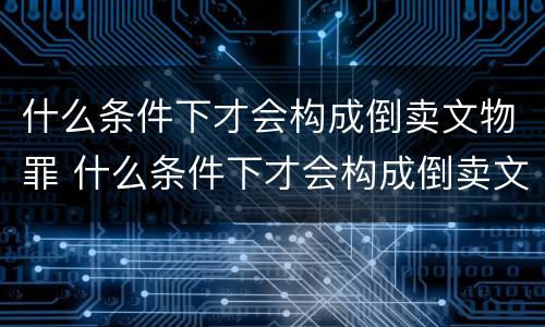 什么条件下才会构成倒卖文物罪 什么条件下才会构成倒卖文物罪名