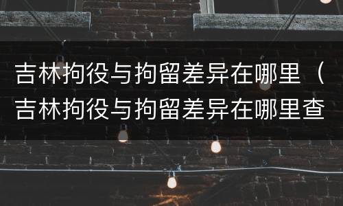 吉林拘役与拘留差异在哪里（吉林拘役与拘留差异在哪里查）