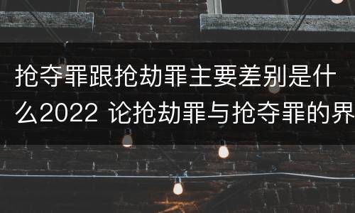 抢夺罪跟抢劫罪主要差别是什么2022 论抢劫罪与抢夺罪的界限