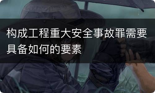 构成工程重大安全事故罪需要具备如何的要素
