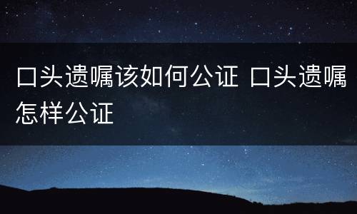 口头遗嘱该如何公证 口头遗嘱怎样公证