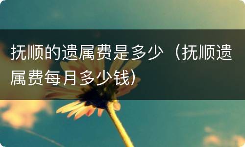 抚顺的遗属费是多少（抚顺遗属费每月多少钱）