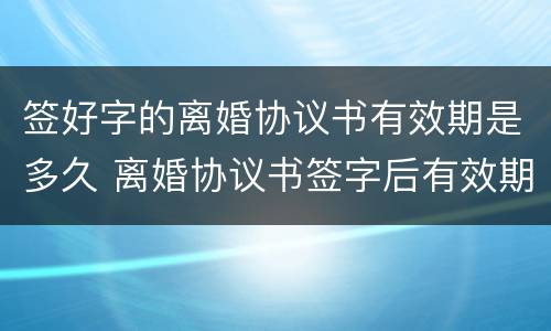 签好字的离婚协议书有效期是多久 离婚协议书签字后有效期多久