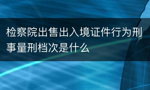 检察院出售出入境证件行为刑事量刑档次是什么