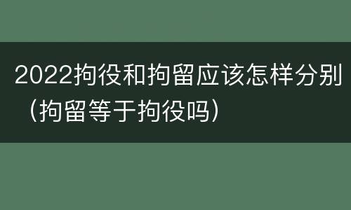2022拘役和拘留应该怎样分别（拘留等于拘役吗）