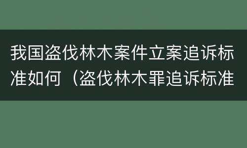 我国盗伐林木案件立案追诉标准如何（盗伐林木罪追诉标准）