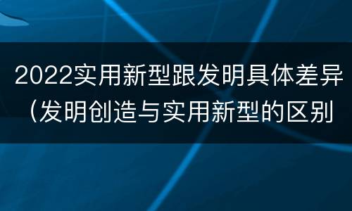 2022实用新型跟发明具体差异（发明创造与实用新型的区别）