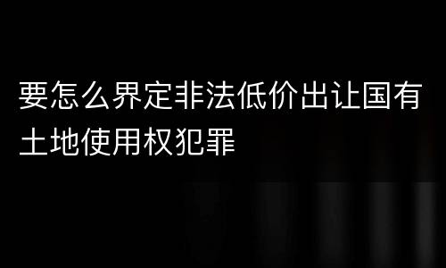 要怎么界定非法低价出让国有土地使用权犯罪