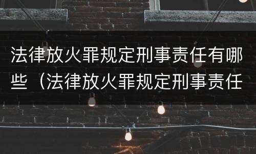 法律放火罪规定刑事责任有哪些（法律放火罪规定刑事责任有哪些情形）