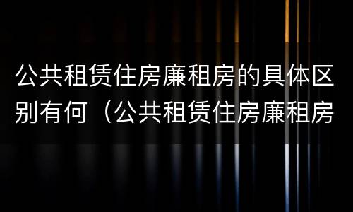 公共租赁住房廉租房的具体区别有何（公共租赁住房廉租房的具体区别有何意义）