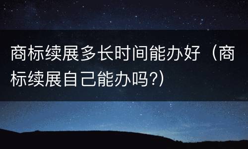 商标续展多长时间能办好（商标续展自己能办吗?）