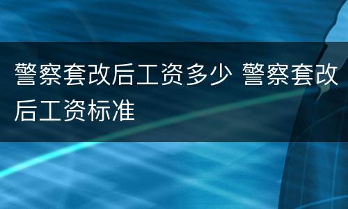 警察套改后工资多少 警察套改后工资标准