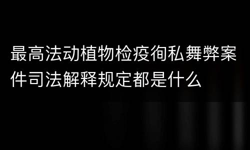 最高法动植物检疫徇私舞弊案件司法解释规定都是什么