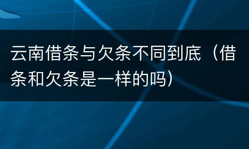 云南借条与欠条不同到底（借条和欠条是一样的吗）