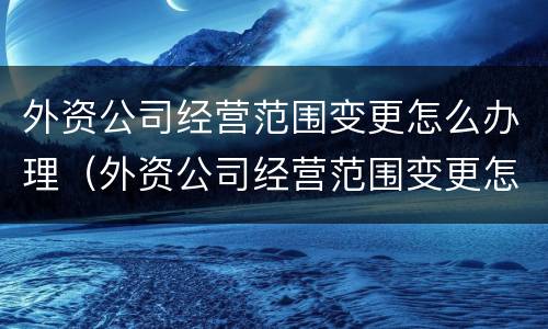 外资公司经营范围变更怎么办理（外资公司经营范围变更怎么办理流程）