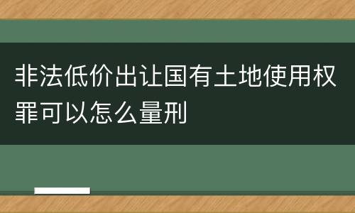非法低价出让国有土地使用权罪可以怎么量刑