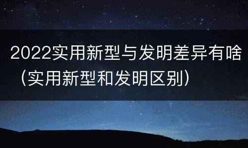 2022实用新型与发明差异有啥（实用新型和发明区别）