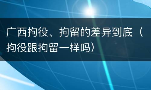 广西拘役、拘留的差异到底（拘役跟拘留一样吗）