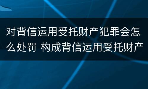 对背信运用受托财产犯罪会怎么处罚 构成背信运用受托财产罪的立案标准