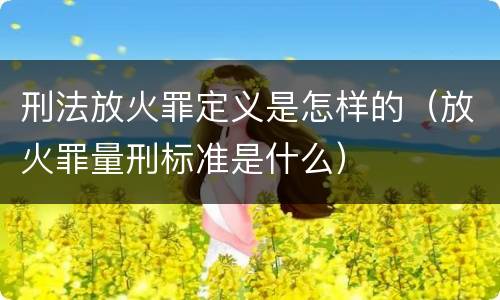 刑法放火罪定义是怎样的（放火罪量刑标准是什么）