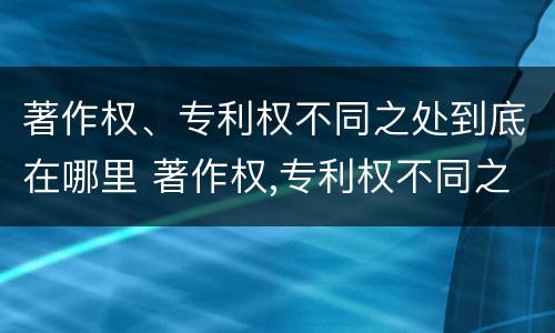 著作权、专利权不同之处到底在哪里 著作权,专利权不同之处到底在哪里设立