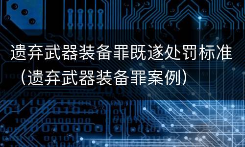 遗弃武器装备罪既遂处罚标准（遗弃武器装备罪案例）