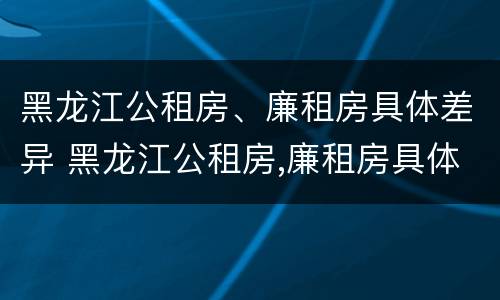 黑龙江公租房、廉租房具体差异 黑龙江公租房,廉租房具体差异在哪