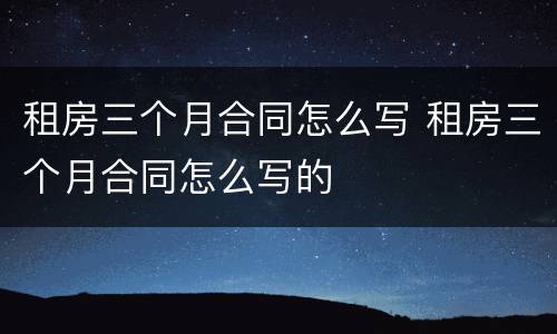 租房三个月合同怎么写 租房三个月合同怎么写的