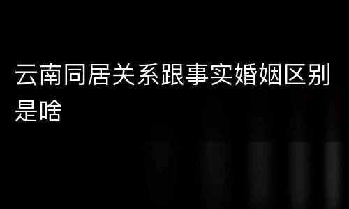 云南同居关系跟事实婚姻区别是啥