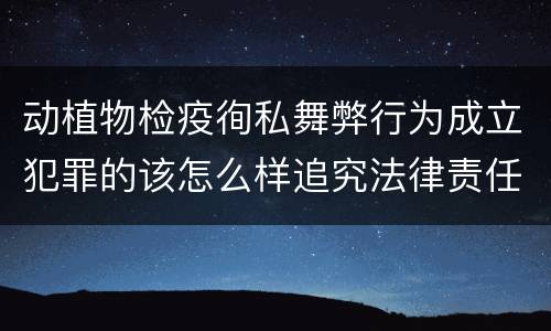 动植物检疫徇私舞弊行为成立犯罪的该怎么样追究法律责任