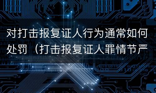 对打击报复证人行为通常如何处罚（打击报复证人罪情节严重）