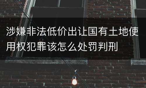 涉嫌非法低价出让国有土地使用权犯罪该怎么处罚判刑
