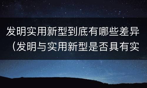 发明实用新型到底有哪些差异（发明与实用新型是否具有实用性）