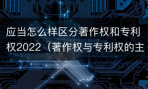 应当怎么样区分著作权和专利权2022（著作权与专利权的主要区别）