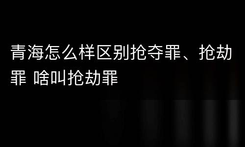 青海怎么样区别抢夺罪、抢劫罪 啥叫抢劫罪
