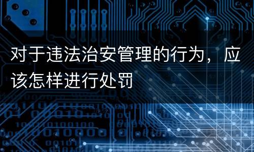 对于违法治安管理的行为，应该怎样进行处罚