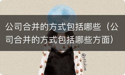 公司合并的方式包括哪些（公司合并的方式包括哪些方面）