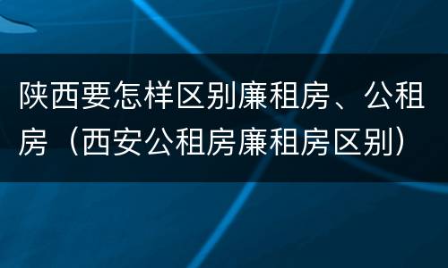 陕西要怎样区别廉租房、公租房（西安公租房廉租房区别）