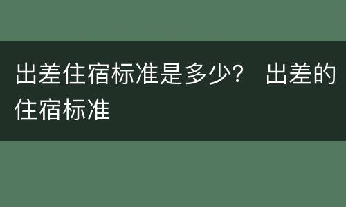 出差住宿标准是多少？ 出差的住宿标准