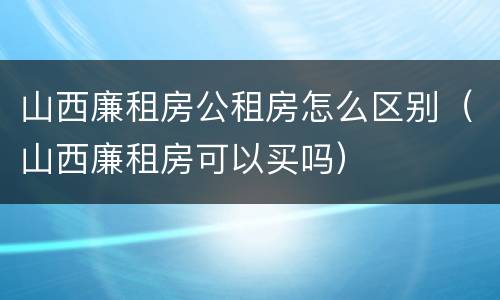 山西廉租房公租房怎么区别（山西廉租房可以买吗）