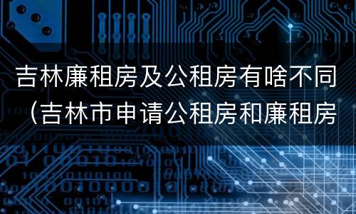 吉林廉租房及公租房有啥不同（吉林市申请公租房和廉租房的条件）