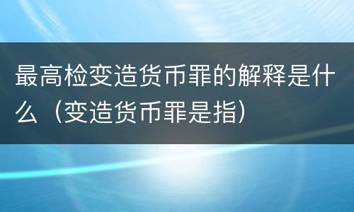 最高检变造货币罪的解释是什么（变造货币罪是指）