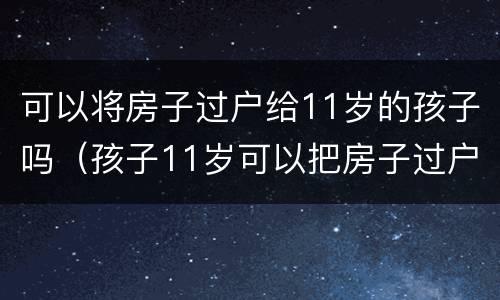 可以将房子过户给11岁的孩子吗（孩子11岁可以把房子过户到名下吗）