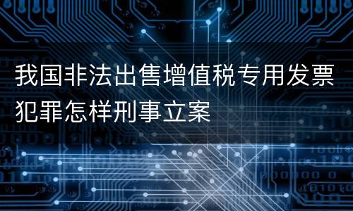 我国非法出售增值税专用发票犯罪怎样刑事立案
