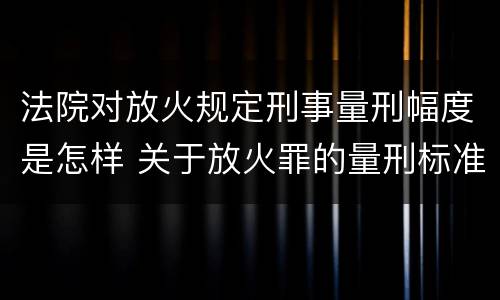 法院对放火规定刑事量刑幅度是怎样 关于放火罪的量刑标准