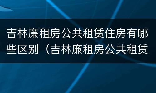 吉林廉租房公共租赁住房有哪些区别（吉林廉租房公共租赁住房有哪些区别图片）
